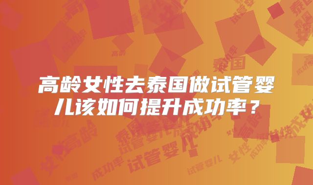 高龄女性去泰国做试管婴儿该如何提升成功率？