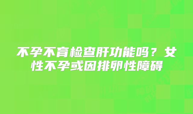 不孕不育检查肝功能吗？女性不孕或因排卵性障碍