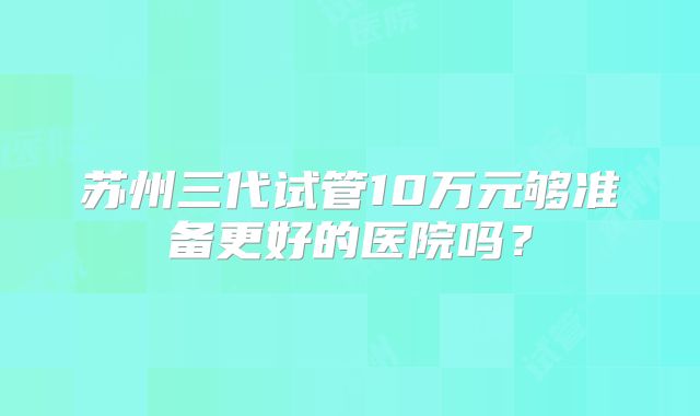 苏州三代试管10万元够准备更好的医院吗？