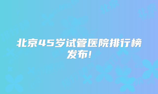 北京45岁试管医院排行榜发布!