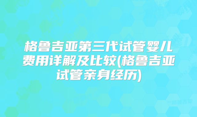 格鲁吉亚第三代试管婴儿费用详解及比较(格鲁吉亚试管亲身经历)