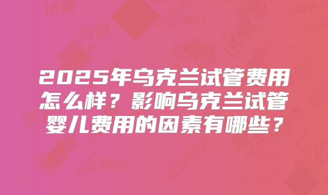 2025年乌克兰试管费用怎么样？影响乌克兰试管婴儿费用的因素有哪些？