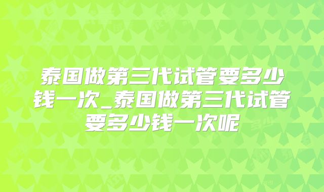 泰国做第三代试管要多少钱一次_泰国做第三代试管要多少钱一次呢