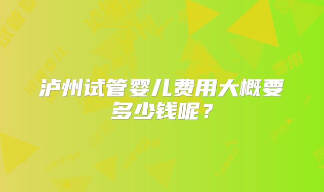 泸州试管婴儿费用大概要多少钱呢？