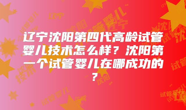 辽宁沈阳第四代高龄试管婴儿技术怎么样？沈阳第一个试管婴儿在哪成功的？