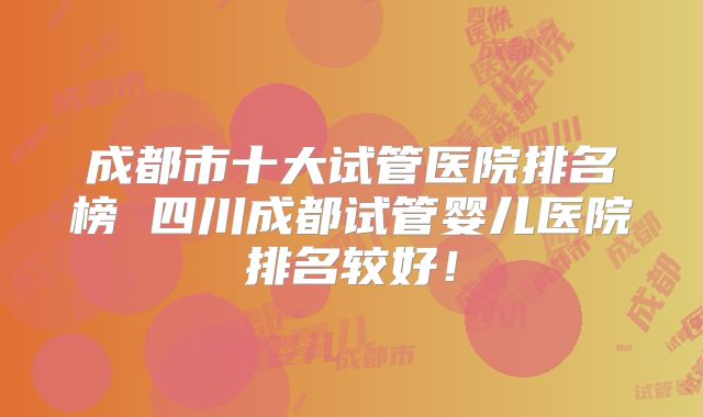 成都市十大试管医院排名榜 四川成都试管婴儿医院排名较好!