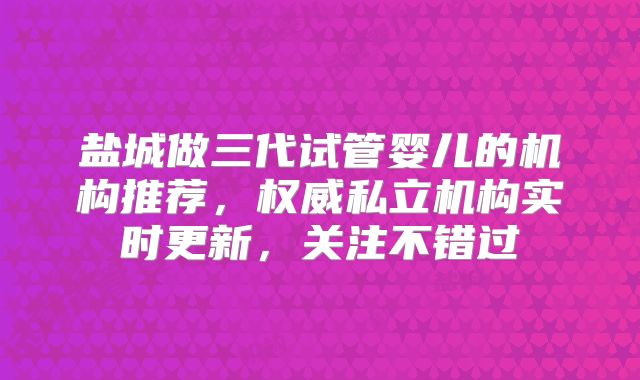 盐城做三代试管婴儿的机构推荐,权威私立机构实时更新,关注不错过