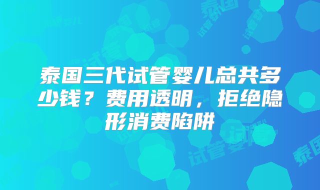 泰国三代试管婴儿总共多少钱？费用透明，拒绝隐形消费陷阱