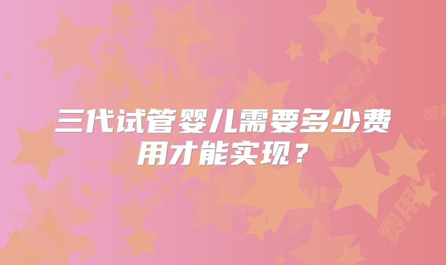 三代试管婴儿需要多少费用才能实现？