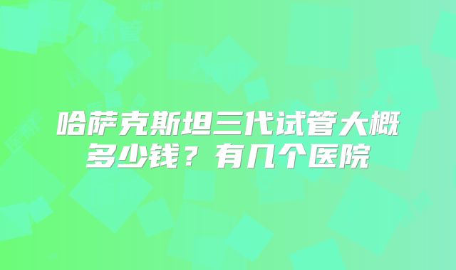 哈萨克斯坦三代试管大概多少钱？有几个医院