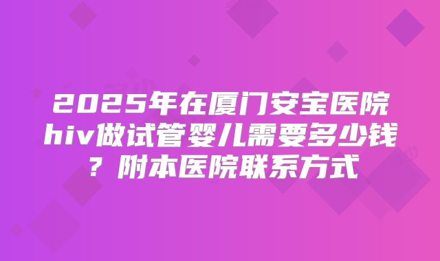 2025年在厦门安宝医院hiv做试管婴儿需要多少钱?附本医院联系方式