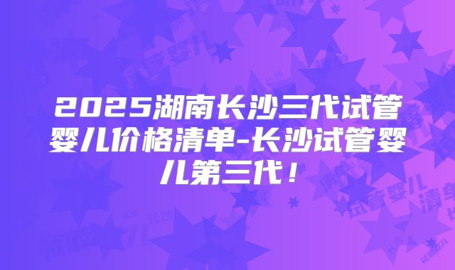 2025湖南长沙三代试管婴儿价格清单-长沙试管婴儿第三代！