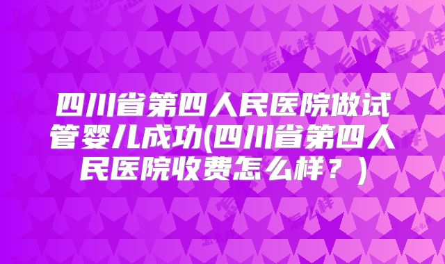 四川省第四人民医院做试管婴儿成功(四川省第四人民医院收费怎么样？)