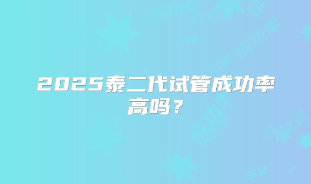 2025泰二代试管成功率高吗？