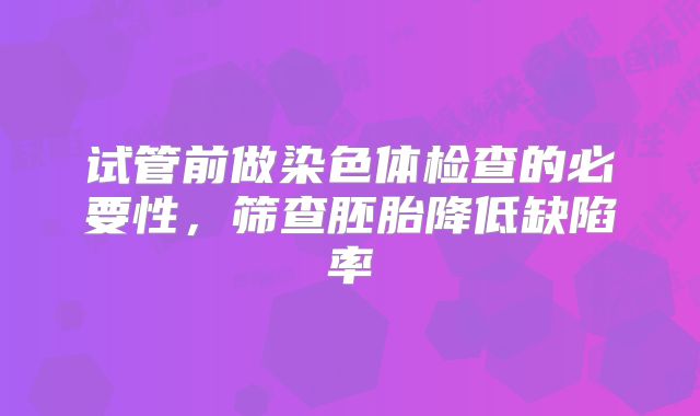 试管前做染色体检查的必要性，筛查胚胎降低缺陷率