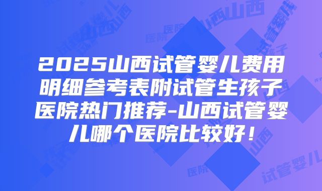 2025山西试管婴儿费用明细参考表附试管生孩子医院热门推荐-山西试管婴儿哪个医院比较好！