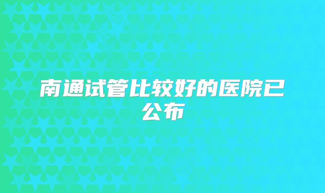 南通试管比较好的医院已公布