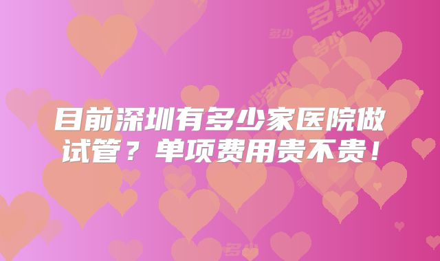 目前深圳有多少家医院做试管?单项费用贵不贵!