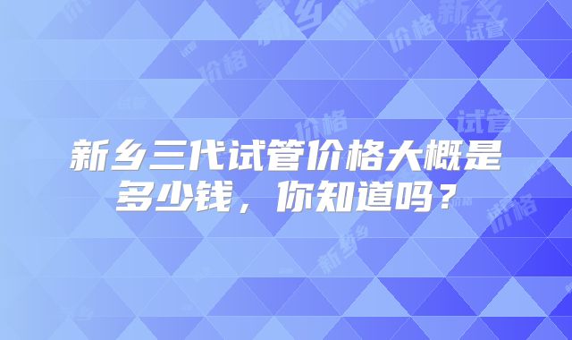 新乡三代试管价格大概是多少钱,你知道吗?