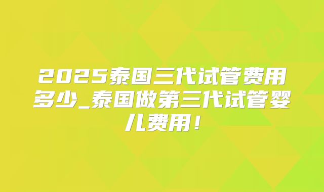 2025泰国三代试管费用多少_泰国做第三代试管婴儿费用！
