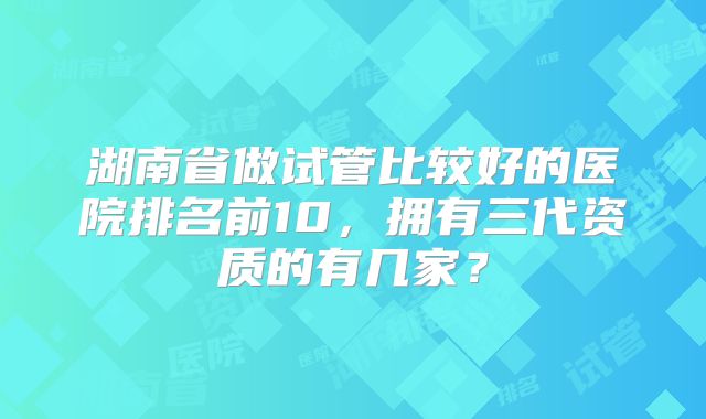 湖南省做试管比较好的医院排名前10，拥有三代资质的有几家？
