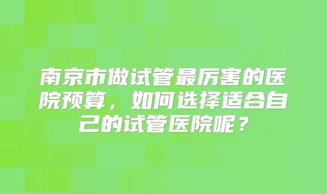 南京市做试管最厉害的医院预算,如何选择适合自己的试管医院呢?