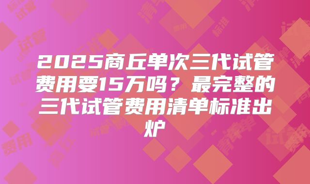 2025商丘单次三代试管费用要15万吗？最完整的三代试管费用清单标准出炉