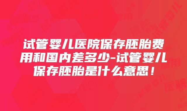 试管婴儿医院保存胚胎费用和国内差多少-试管婴儿保存胚胎是什么意思!