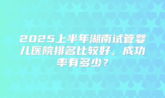 2025上半年湖南试管婴儿医院排名比较好,成功率有多少?