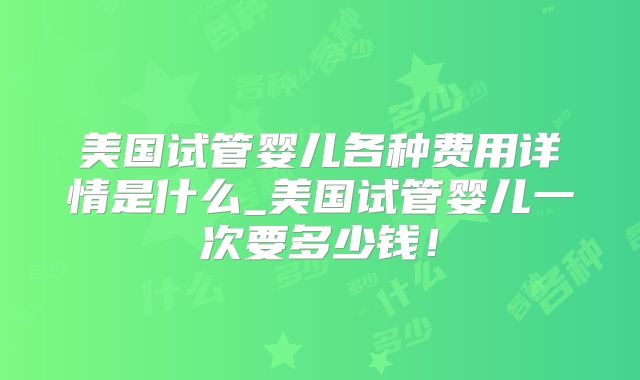 美国试管婴儿各种费用详情是什么_美国试管婴儿一次要多少钱！