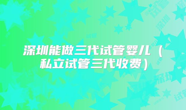 深圳能做三代试管婴儿（私立试管三代收费）