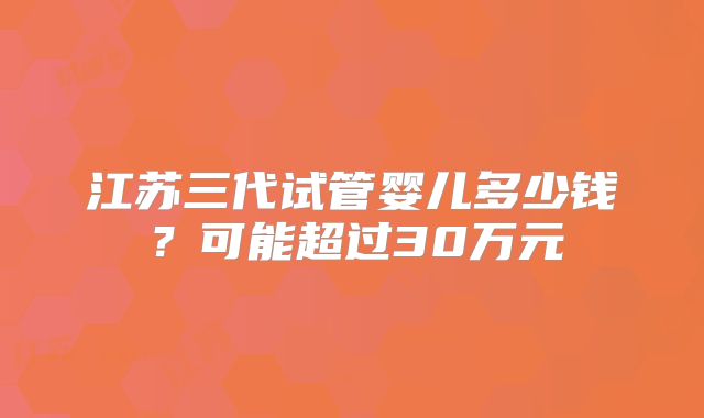 江苏三代试管婴儿多少钱？可能超过30万元