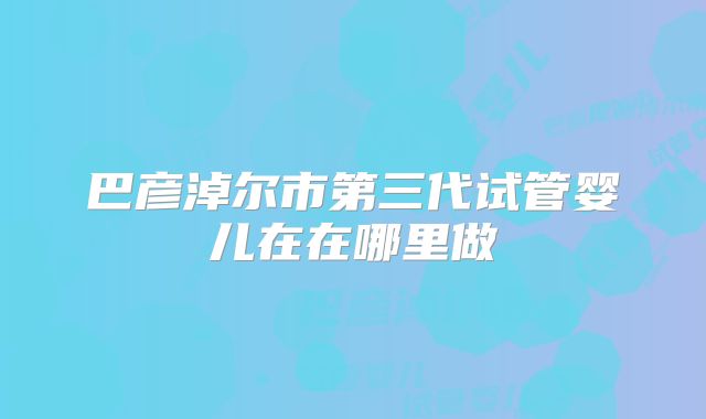 巴彦淖尔市第三代试管婴儿在在哪里做
