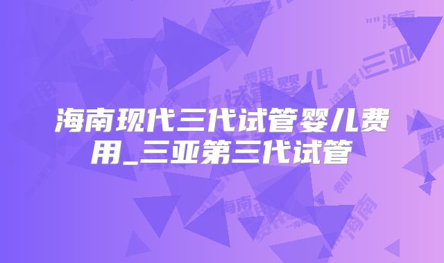 海南现代三代试管婴儿费用_三亚第三代试管