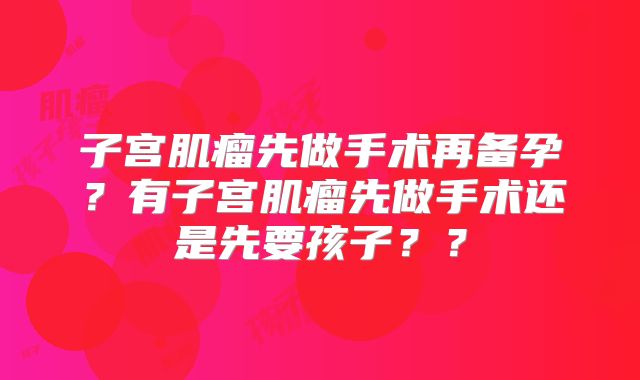 子宫肌瘤先做手术再备孕?有子宫肌瘤先做手术还是先要孩子??