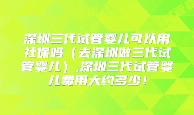 深圳三代试管婴儿可以用社保吗（去深圳做三代试管婴儿）,深圳三代试管婴儿费用大约多少！