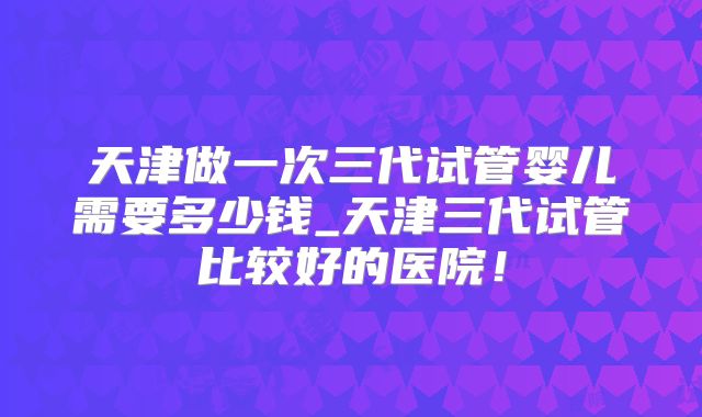 天津做一次三代试管婴儿需要多少钱_天津三代试管比较好的医院！