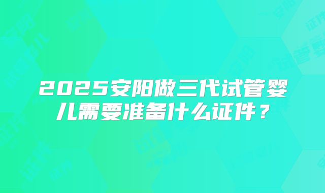 2025安阳做三代试管婴儿需要准备什么证件？