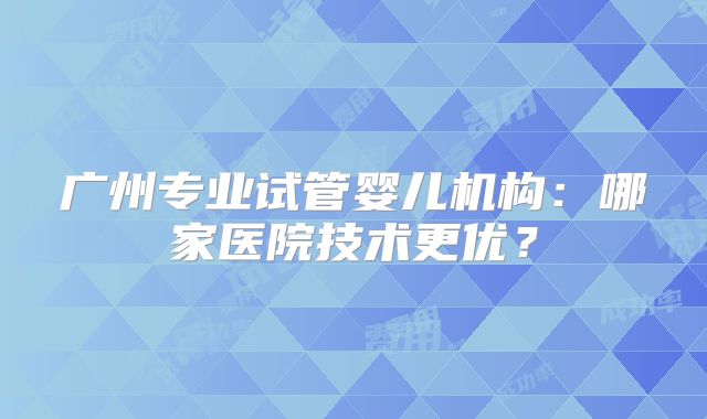广州专业试管婴儿机构:哪家医院技术更优?