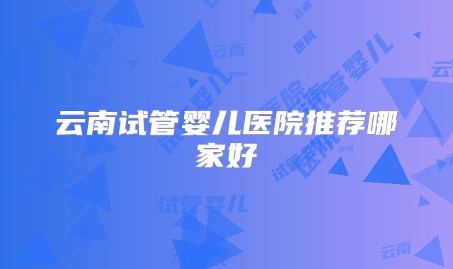 云南试管婴儿医院推荐哪家好