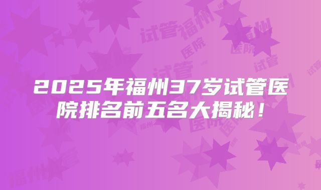 2025年福州37岁试管医院排名前五名大揭秘！