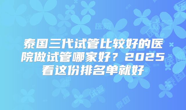 泰国三代试管比较好的医院做试管哪家好?2025看这份排名单就好