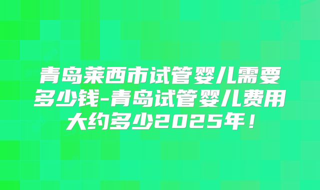 青岛莱西市试管婴儿需要多少钱-青岛试管婴儿费用大约多少2025年！