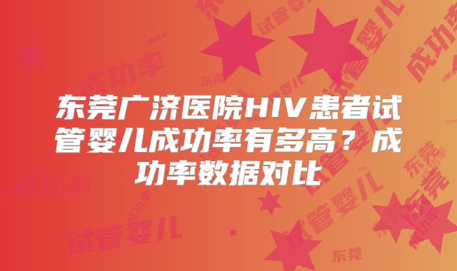 东莞广济医院HIV患者试管婴儿成功率有多高?成功率数据对比