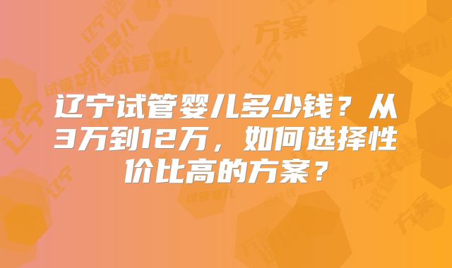 辽宁试管婴儿多少钱？从3万到12万，如何选择性价比高的方案？
