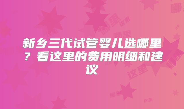 新乡三代试管婴儿选哪里？看这里的费用明细和建议