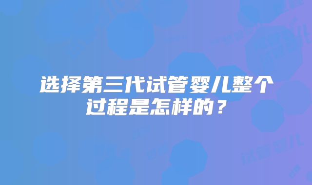 选择第三代试管婴儿整个过程是怎样的？