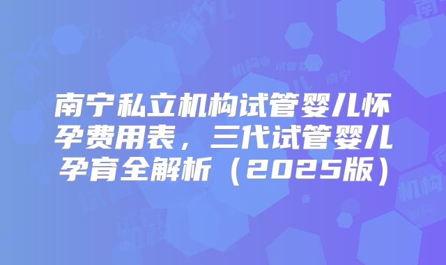 南宁私立机构试管婴儿怀孕费用表,三代试管婴儿孕育全解析(2025版)