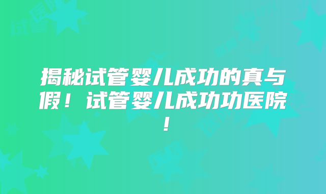 揭秘试管婴儿成功的真与假！试管婴儿成功功医院！