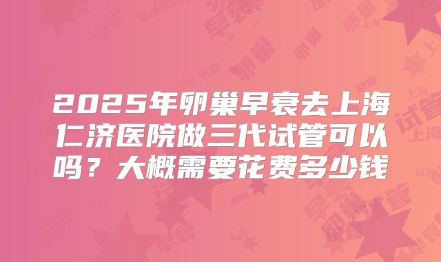 2025年卵巢早衰去上海仁济医院做三代试管可以吗?大概需要花费多少钱